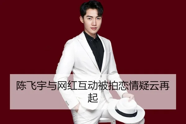 陈飞宇与网红互动被拍恋情疑云再起